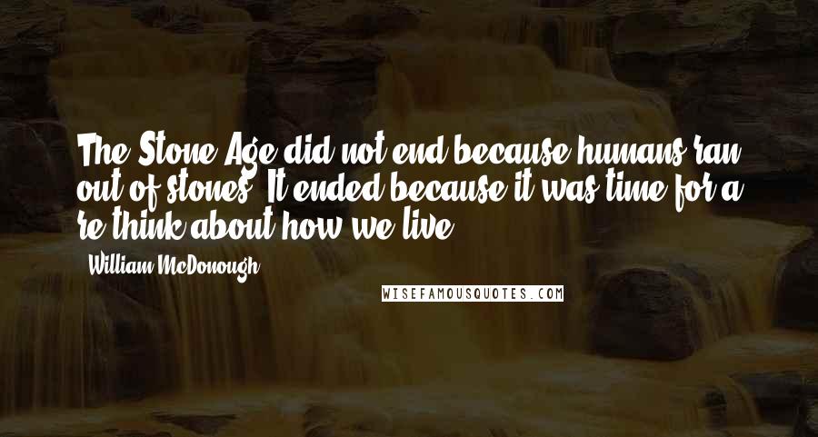 William McDonough Quotes: The Stone Age did not end because humans ran out of stones. It ended because it was time for a re-think about how we live.