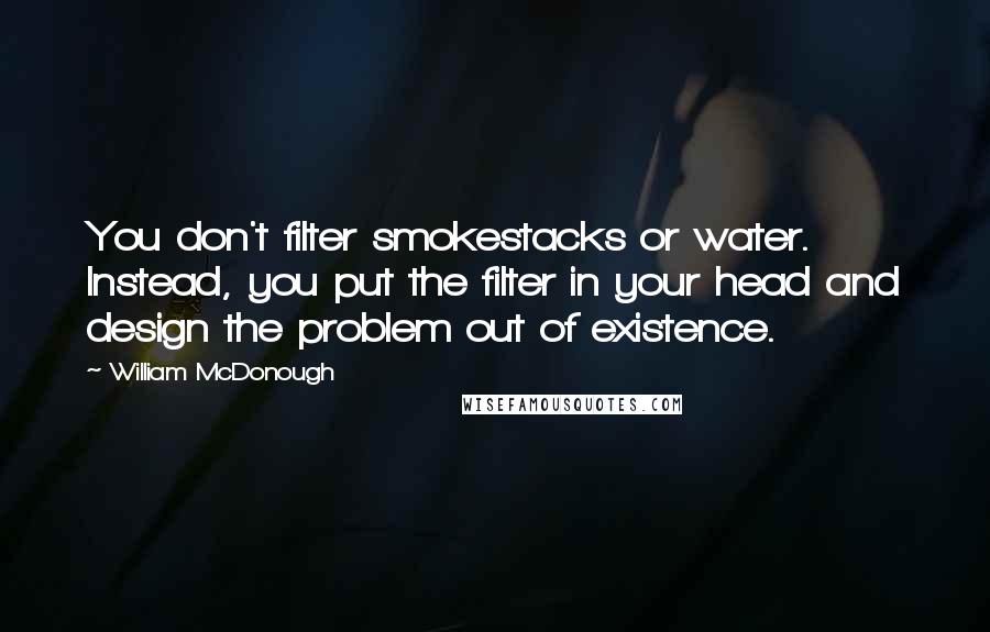 William McDonough Quotes: You don't filter smokestacks or water. Instead, you put the filter in your head and design the problem out of existence.