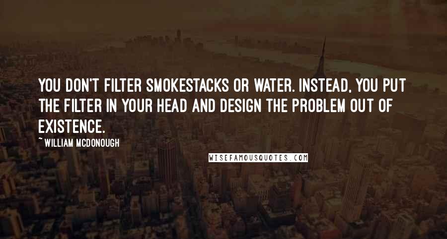 William McDonough Quotes: You don't filter smokestacks or water. Instead, you put the filter in your head and design the problem out of existence.