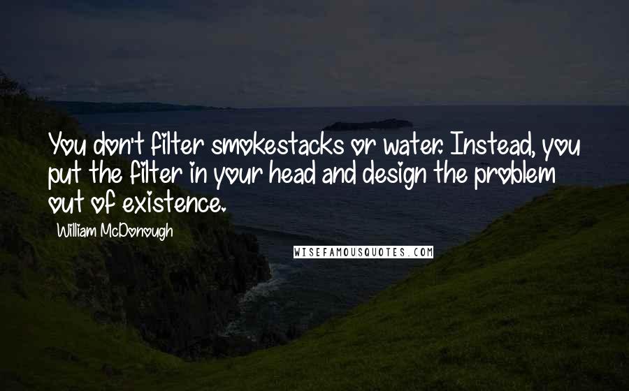 William McDonough Quotes: You don't filter smokestacks or water. Instead, you put the filter in your head and design the problem out of existence.