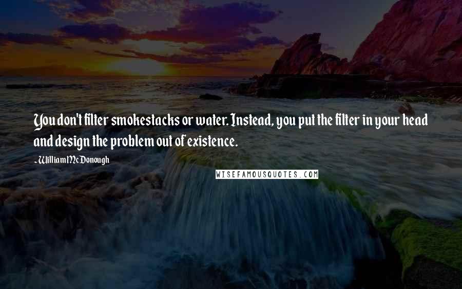 William McDonough Quotes: You don't filter smokestacks or water. Instead, you put the filter in your head and design the problem out of existence.