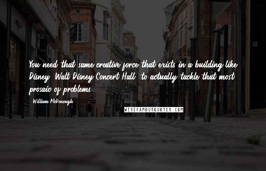 William McDonough Quotes: You need that same creative force that exists in a building like Disney [Walt Disney Concert Hall] to actually tackle that most prosaic of problems.