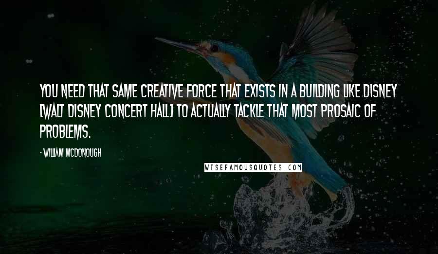 William McDonough Quotes: You need that same creative force that exists in a building like Disney [Walt Disney Concert Hall] to actually tackle that most prosaic of problems.