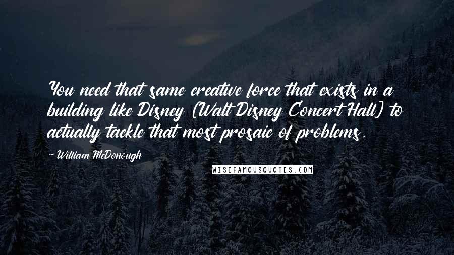 William McDonough Quotes: You need that same creative force that exists in a building like Disney [Walt Disney Concert Hall] to actually tackle that most prosaic of problems.