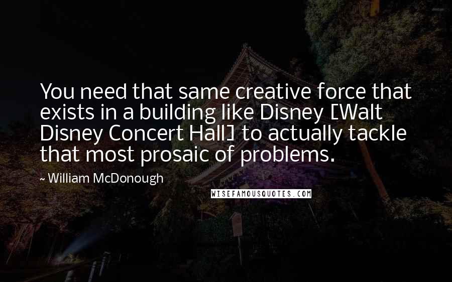 William McDonough Quotes: You need that same creative force that exists in a building like Disney [Walt Disney Concert Hall] to actually tackle that most prosaic of problems.