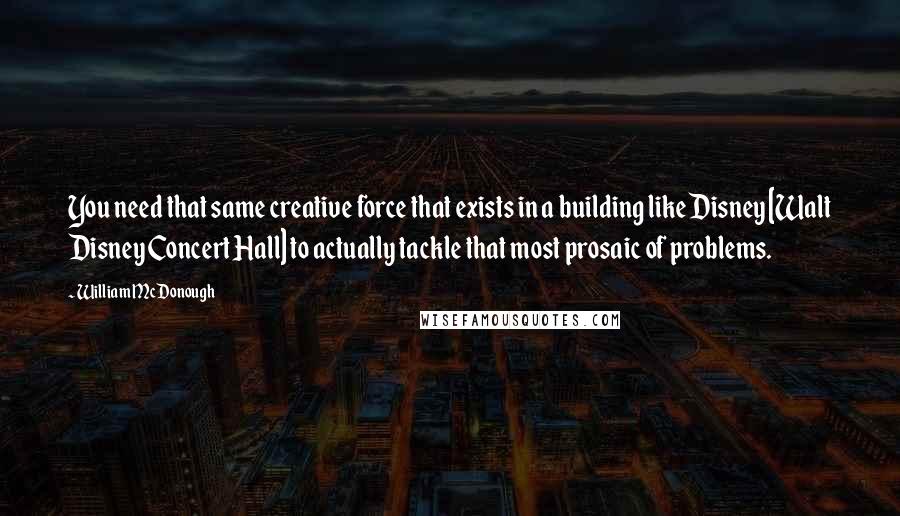 William McDonough Quotes: You need that same creative force that exists in a building like Disney [Walt Disney Concert Hall] to actually tackle that most prosaic of problems.