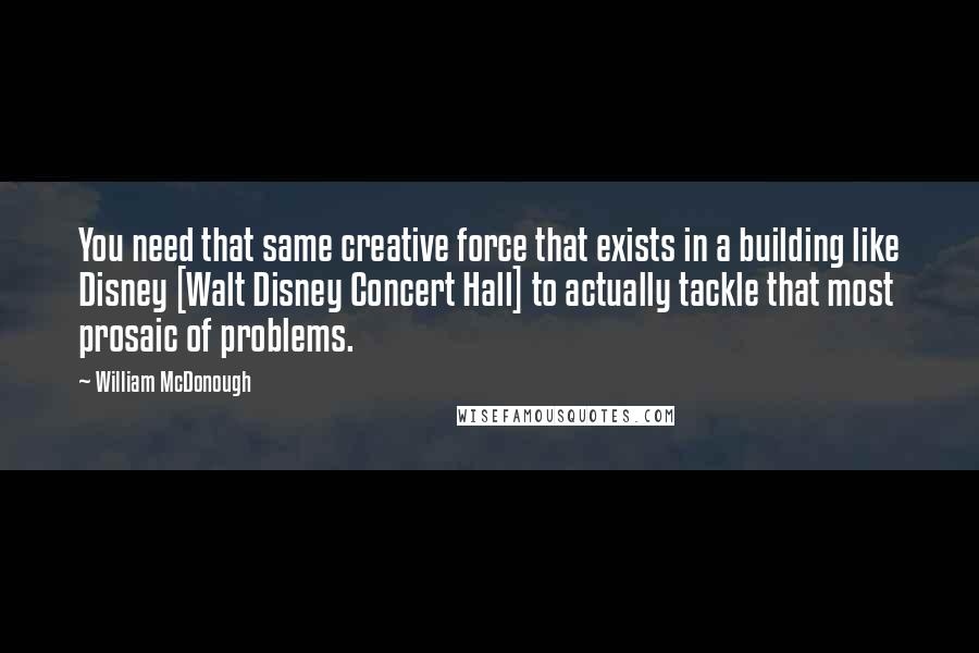 William McDonough Quotes: You need that same creative force that exists in a building like Disney [Walt Disney Concert Hall] to actually tackle that most prosaic of problems.