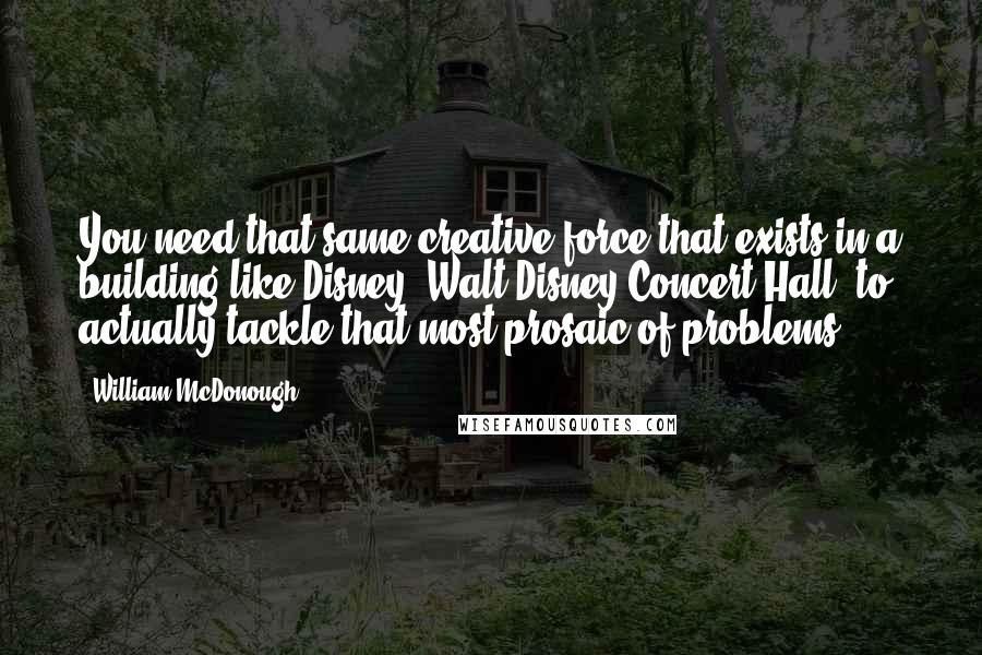 William McDonough Quotes: You need that same creative force that exists in a building like Disney [Walt Disney Concert Hall] to actually tackle that most prosaic of problems.