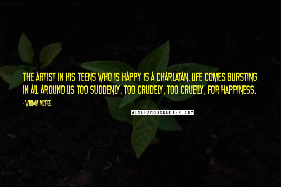 William McFee Quotes: The artist in his teens who is happy is a charlatan. Life comes bursting in all around lis too suddenly, too crudely, too cruelly, for happiness.