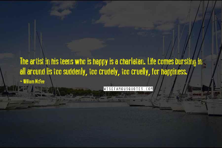 William McFee Quotes: The artist in his teens who is happy is a charlatan. Life comes bursting in all around lis too suddenly, too crudely, too cruelly, for happiness.