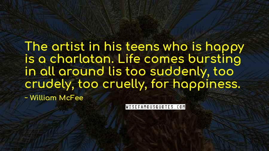 William McFee Quotes: The artist in his teens who is happy is a charlatan. Life comes bursting in all around lis too suddenly, too crudely, too cruelly, for happiness.