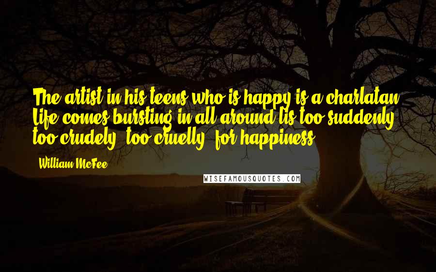 William McFee Quotes: The artist in his teens who is happy is a charlatan. Life comes bursting in all around lis too suddenly, too crudely, too cruelly, for happiness.