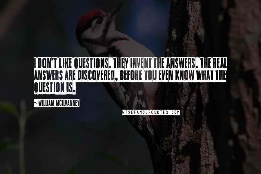 William McIlvanney Quotes: I don't like questions. They invent the answers. The real answers are discovered, before you even know what the question is.