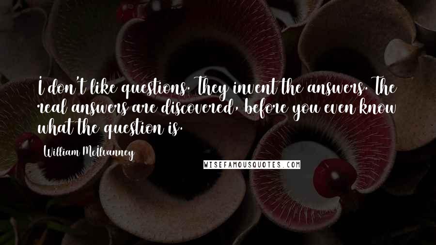 William McIlvanney Quotes: I don't like questions. They invent the answers. The real answers are discovered, before you even know what the question is.