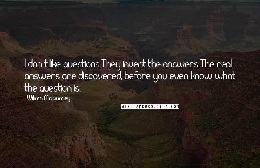 William McIlvanney Quotes: I don't like questions. They invent the answers. The real answers are discovered, before you even know what the question is.