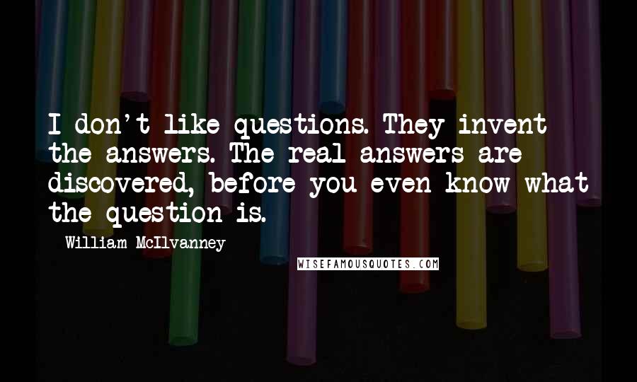 William McIlvanney Quotes: I don't like questions. They invent the answers. The real answers are discovered, before you even know what the question is.