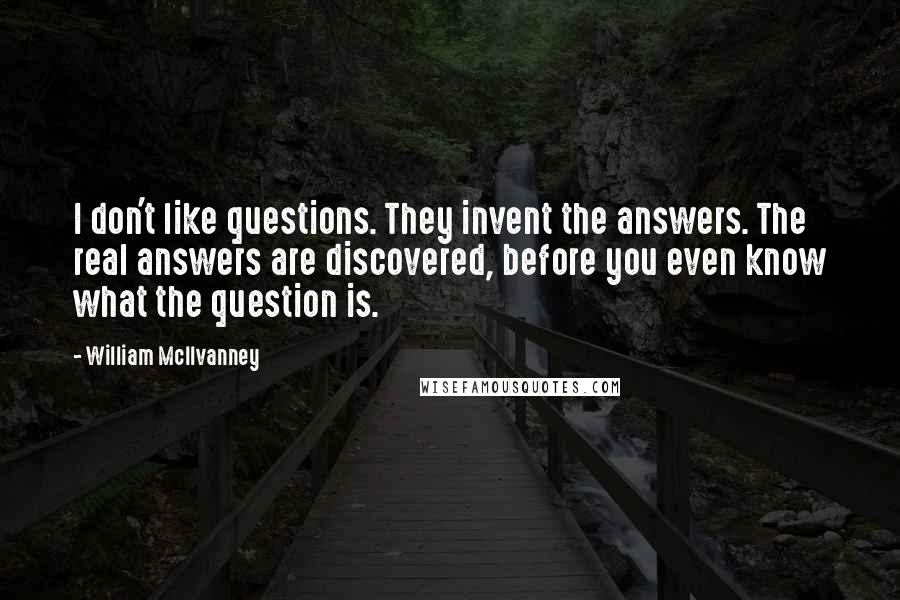 William McIlvanney Quotes: I don't like questions. They invent the answers. The real answers are discovered, before you even know what the question is.