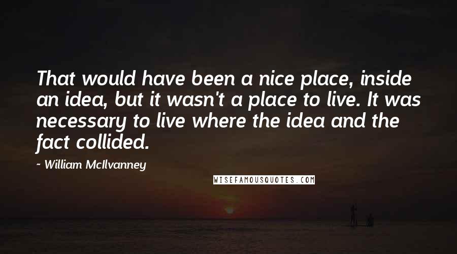 William McIlvanney Quotes: That would have been a nice place, inside an idea, but it wasn't a place to live. It was necessary to live where the idea and the fact collided.