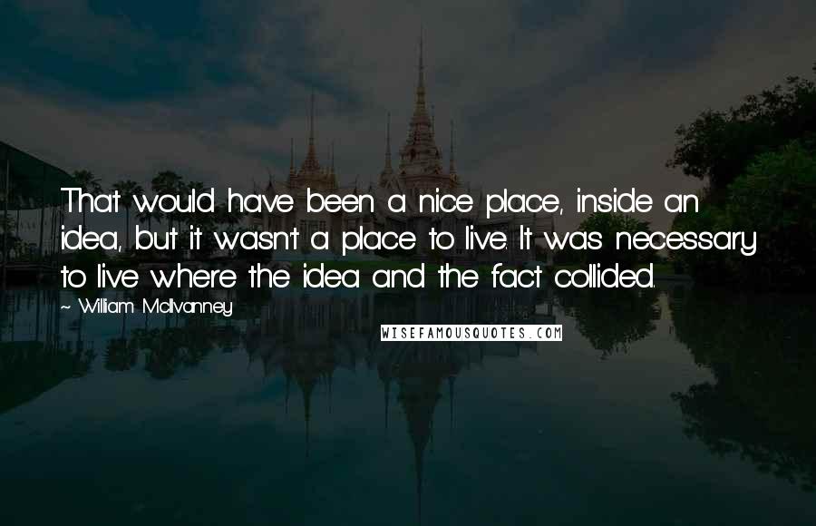 William McIlvanney Quotes: That would have been a nice place, inside an idea, but it wasn't a place to live. It was necessary to live where the idea and the fact collided.