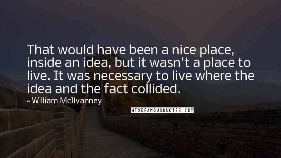 William McIlvanney Quotes: That would have been a nice place, inside an idea, but it wasn't a place to live. It was necessary to live where the idea and the fact collided.