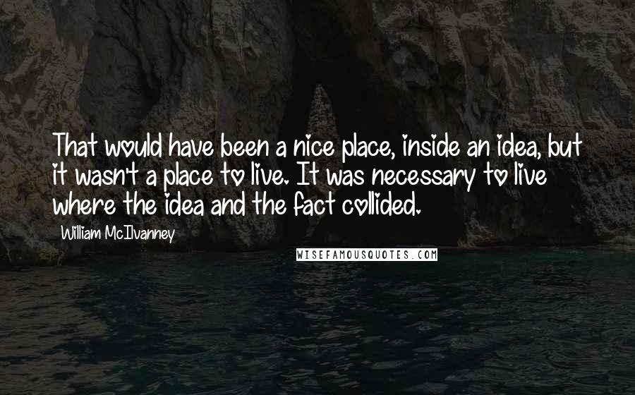 William McIlvanney Quotes: That would have been a nice place, inside an idea, but it wasn't a place to live. It was necessary to live where the idea and the fact collided.