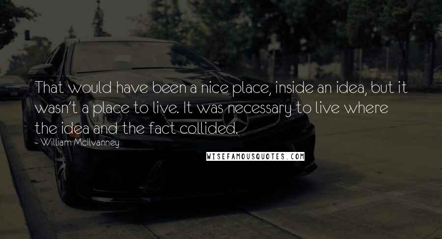 William McIlvanney Quotes: That would have been a nice place, inside an idea, but it wasn't a place to live. It was necessary to live where the idea and the fact collided.