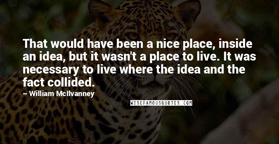 William McIlvanney Quotes: That would have been a nice place, inside an idea, but it wasn't a place to live. It was necessary to live where the idea and the fact collided.