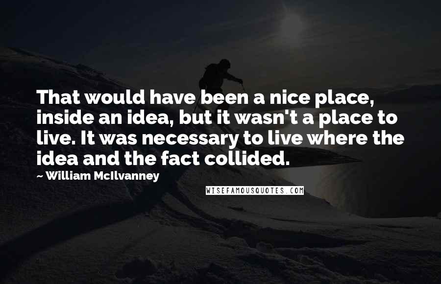 William McIlvanney Quotes: That would have been a nice place, inside an idea, but it wasn't a place to live. It was necessary to live where the idea and the fact collided.