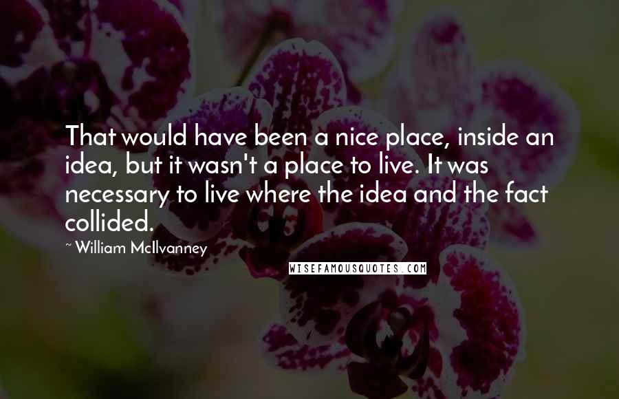 William McIlvanney Quotes: That would have been a nice place, inside an idea, but it wasn't a place to live. It was necessary to live where the idea and the fact collided.