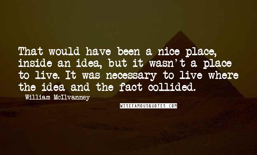 William McIlvanney Quotes: That would have been a nice place, inside an idea, but it wasn't a place to live. It was necessary to live where the idea and the fact collided.