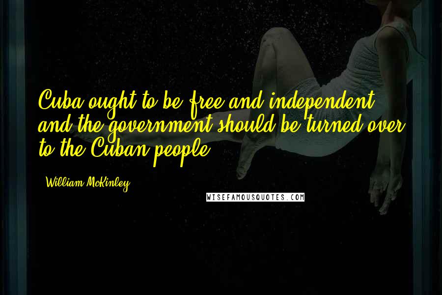 William McKinley Quotes: Cuba ought to be free and independent, and the government should be turned over to the Cuban people.