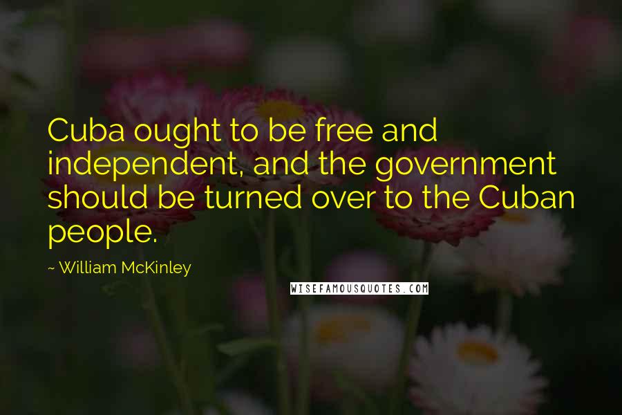 William McKinley Quotes: Cuba ought to be free and independent, and the government should be turned over to the Cuban people.