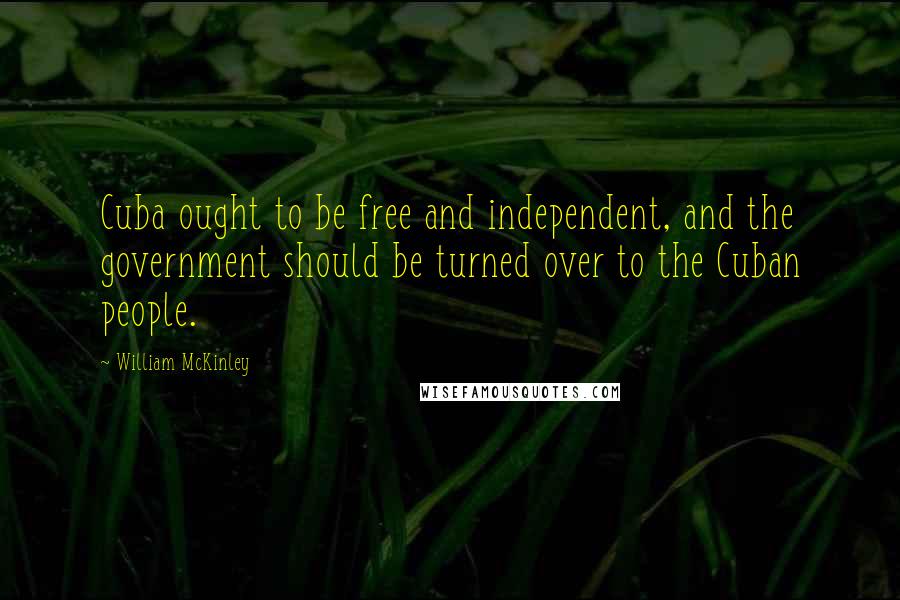 William McKinley Quotes: Cuba ought to be free and independent, and the government should be turned over to the Cuban people.
