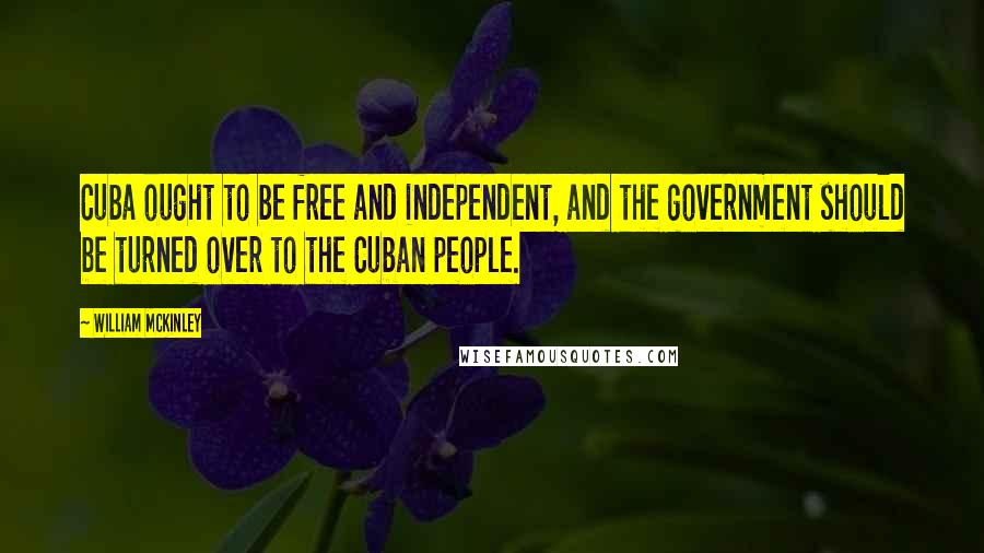 William McKinley Quotes: Cuba ought to be free and independent, and the government should be turned over to the Cuban people.