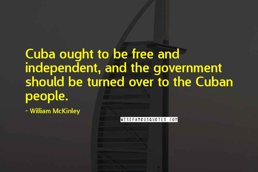 William McKinley Quotes: Cuba ought to be free and independent, and the government should be turned over to the Cuban people.