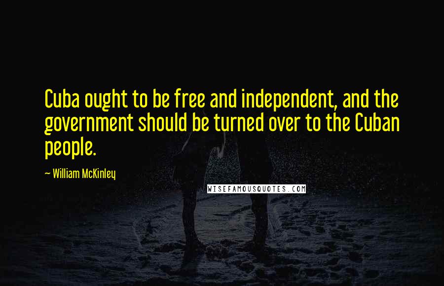 William McKinley Quotes: Cuba ought to be free and independent, and the government should be turned over to the Cuban people.