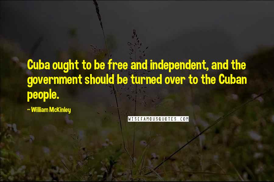 William McKinley Quotes: Cuba ought to be free and independent, and the government should be turned over to the Cuban people.