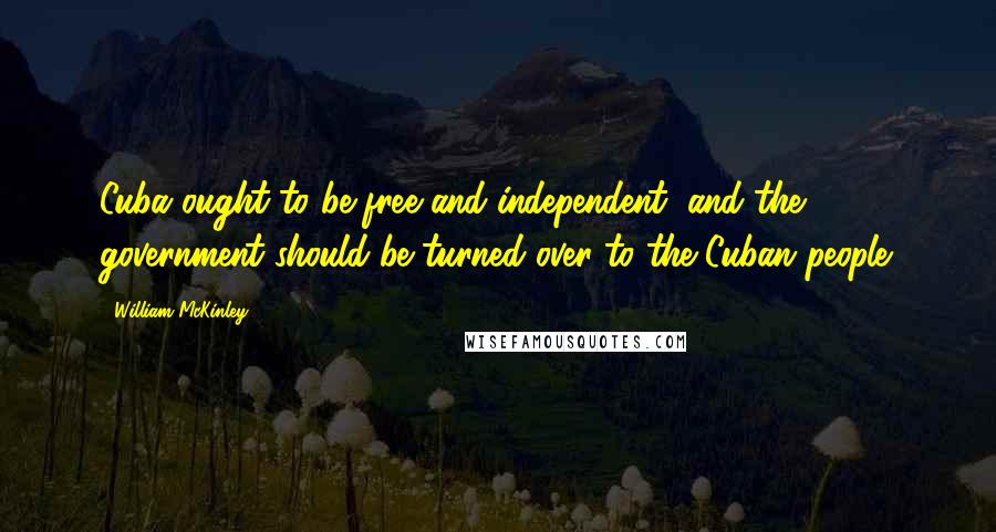 William McKinley Quotes: Cuba ought to be free and independent, and the government should be turned over to the Cuban people.