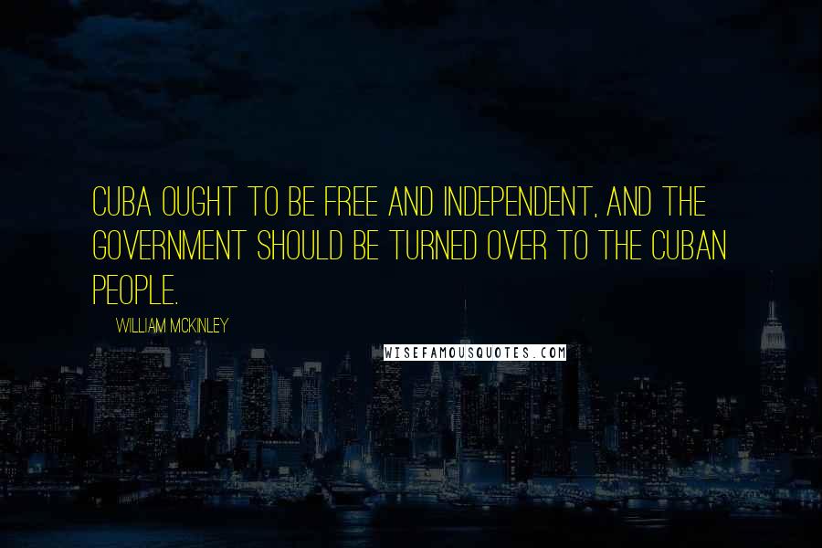 William McKinley Quotes: Cuba ought to be free and independent, and the government should be turned over to the Cuban people.