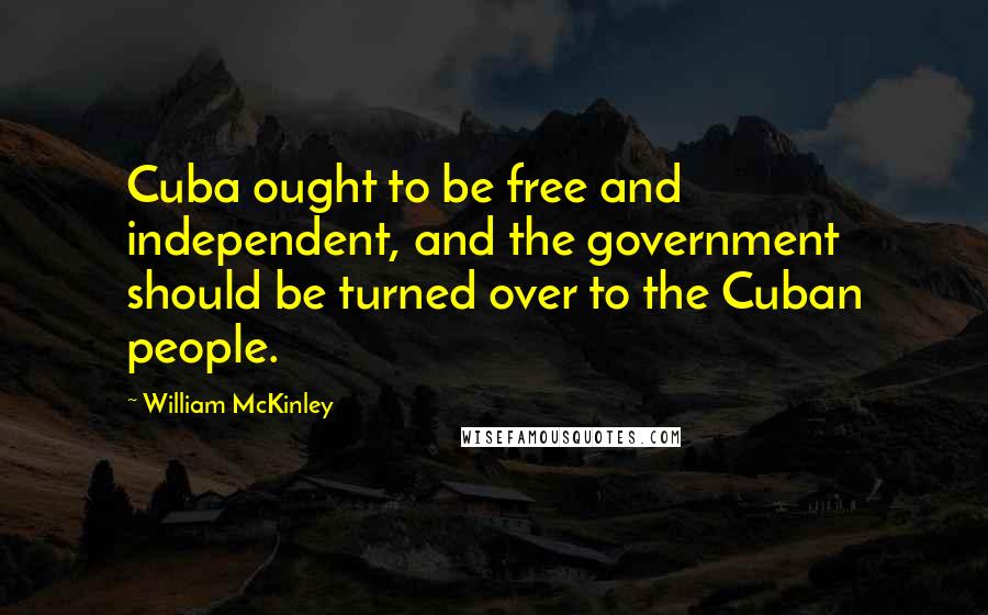 William McKinley Quotes: Cuba ought to be free and independent, and the government should be turned over to the Cuban people.