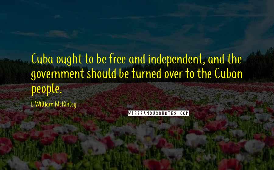 William McKinley Quotes: Cuba ought to be free and independent, and the government should be turned over to the Cuban people.
