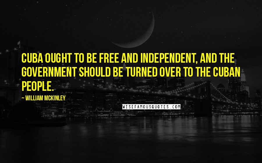 William McKinley Quotes: Cuba ought to be free and independent, and the government should be turned over to the Cuban people.