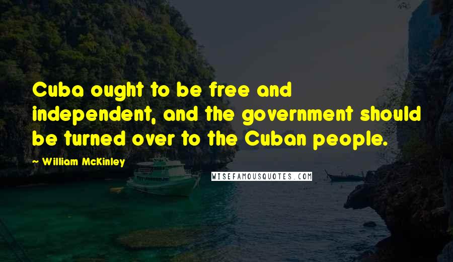 William McKinley Quotes: Cuba ought to be free and independent, and the government should be turned over to the Cuban people.