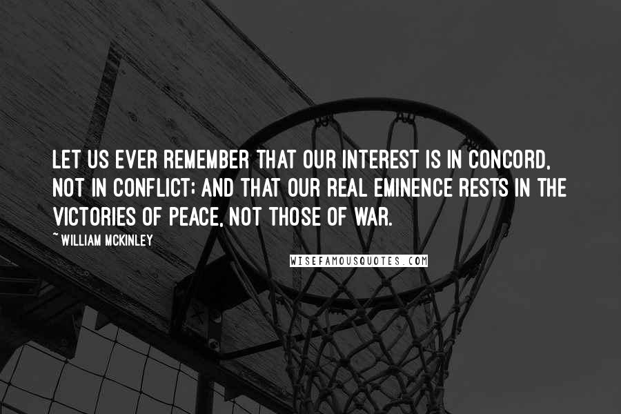 William McKinley Quotes: Let us ever remember that our interest is in concord, not in conflict; and that our real eminence rests in the victories of peace, not those of war.