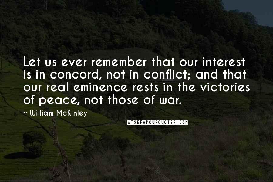William McKinley Quotes: Let us ever remember that our interest is in concord, not in conflict; and that our real eminence rests in the victories of peace, not those of war.