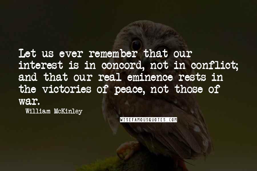 William McKinley Quotes: Let us ever remember that our interest is in concord, not in conflict; and that our real eminence rests in the victories of peace, not those of war.