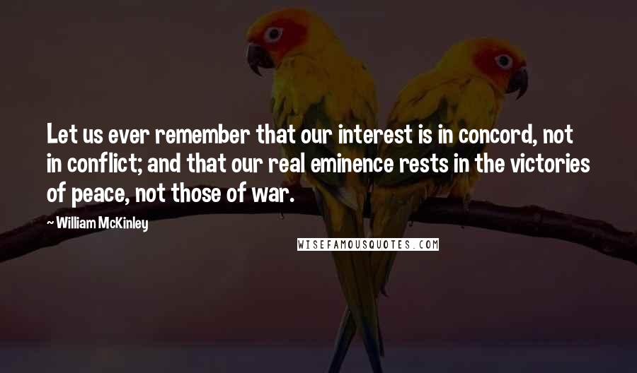 William McKinley Quotes: Let us ever remember that our interest is in concord, not in conflict; and that our real eminence rests in the victories of peace, not those of war.