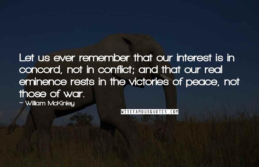 William McKinley Quotes: Let us ever remember that our interest is in concord, not in conflict; and that our real eminence rests in the victories of peace, not those of war.