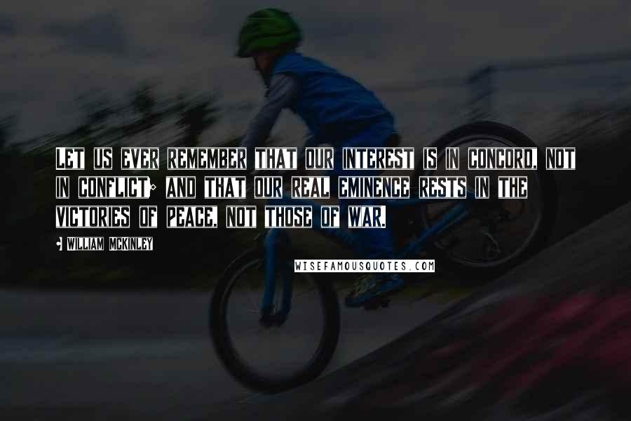 William McKinley Quotes: Let us ever remember that our interest is in concord, not in conflict; and that our real eminence rests in the victories of peace, not those of war.