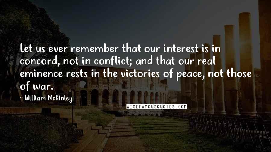 William McKinley Quotes: Let us ever remember that our interest is in concord, not in conflict; and that our real eminence rests in the victories of peace, not those of war.